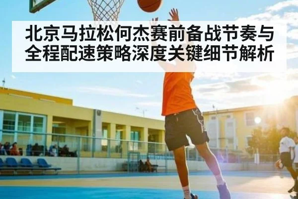 北京马拉松何杰赛前备战节奏与全程配速策略深度关键细节解析