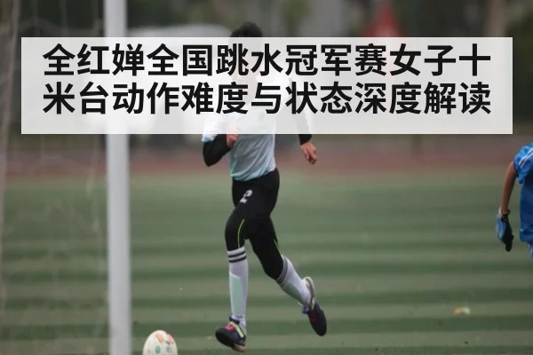 全红婵全国跳水冠军赛女子十米台动作难度与状态深度解读
